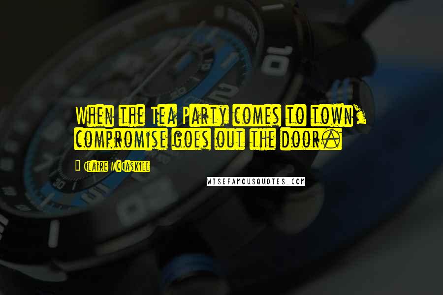 Claire McCaskill Quotes: When the Tea Party comes to town, compromise goes out the door.