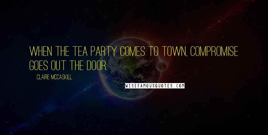 Claire McCaskill Quotes: When the Tea Party comes to town, compromise goes out the door.