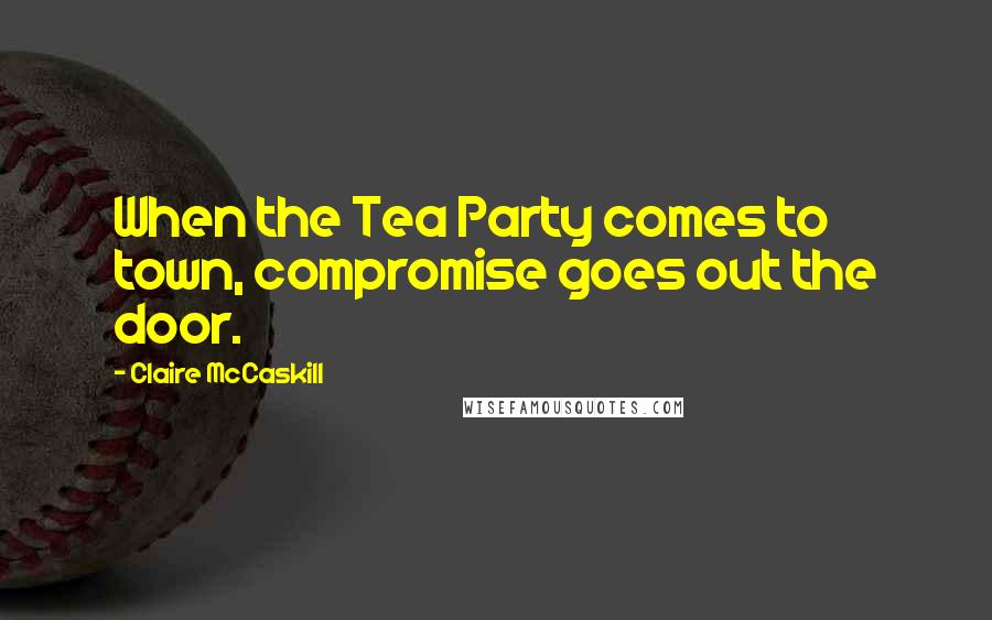 Claire McCaskill Quotes: When the Tea Party comes to town, compromise goes out the door.