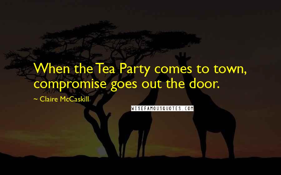 Claire McCaskill Quotes: When the Tea Party comes to town, compromise goes out the door.