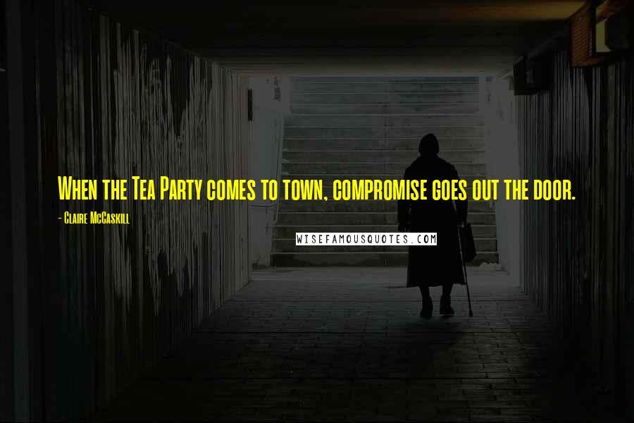 Claire McCaskill Quotes: When the Tea Party comes to town, compromise goes out the door.