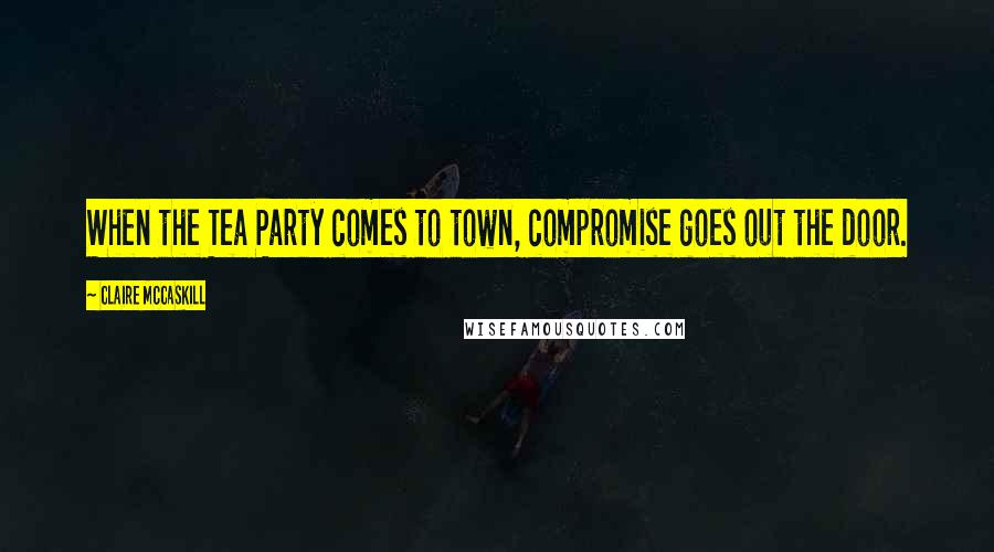 Claire McCaskill Quotes: When the Tea Party comes to town, compromise goes out the door.