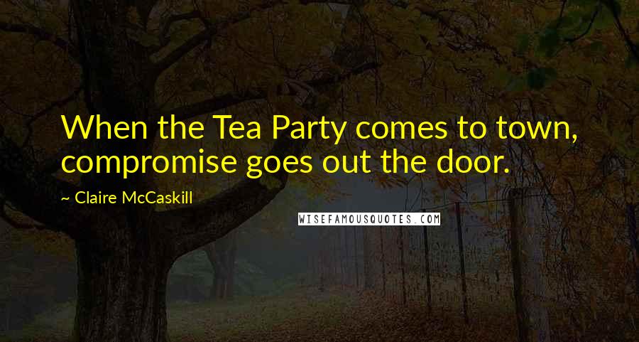 Claire McCaskill Quotes: When the Tea Party comes to town, compromise goes out the door.