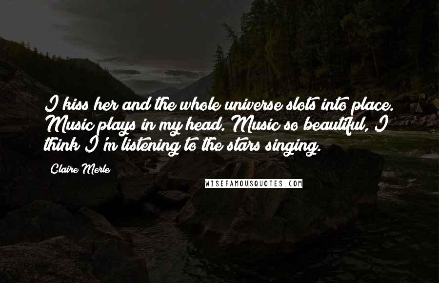 Claire Merle Quotes: I kiss her and the whole universe slots into place. Music plays in my head. Music so beautiful, I think I'm listening to the stars singing.