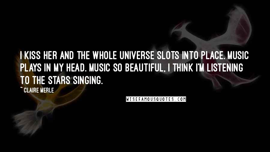 Claire Merle Quotes: I kiss her and the whole universe slots into place. Music plays in my head. Music so beautiful, I think I'm listening to the stars singing.