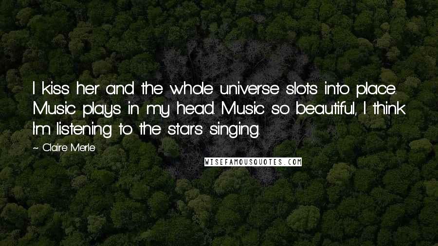Claire Merle Quotes: I kiss her and the whole universe slots into place. Music plays in my head. Music so beautiful, I think I'm listening to the stars singing.