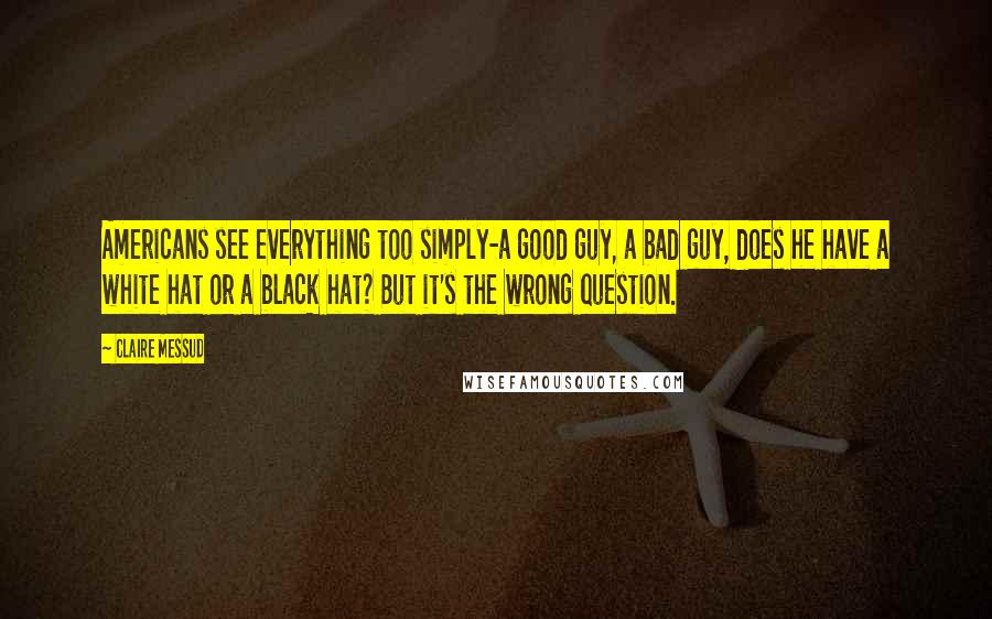 Claire Messud Quotes: Americans see everything too simply-a good guy, a bad guy, does he have a white hat or a black hat? But it's the wrong question.