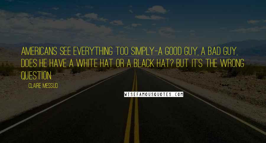 Claire Messud Quotes: Americans see everything too simply-a good guy, a bad guy, does he have a white hat or a black hat? But it's the wrong question.