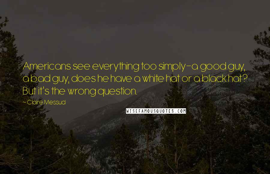 Claire Messud Quotes: Americans see everything too simply-a good guy, a bad guy, does he have a white hat or a black hat? But it's the wrong question.