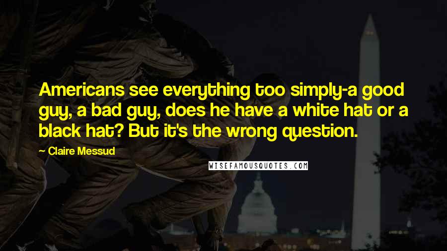 Claire Messud Quotes: Americans see everything too simply-a good guy, a bad guy, does he have a white hat or a black hat? But it's the wrong question.