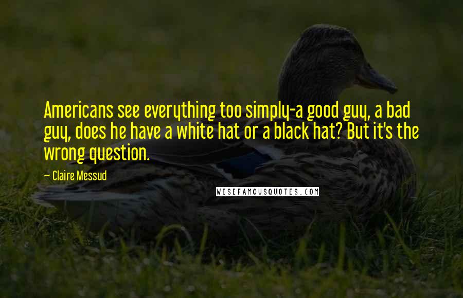 Claire Messud Quotes: Americans see everything too simply-a good guy, a bad guy, does he have a white hat or a black hat? But it's the wrong question.