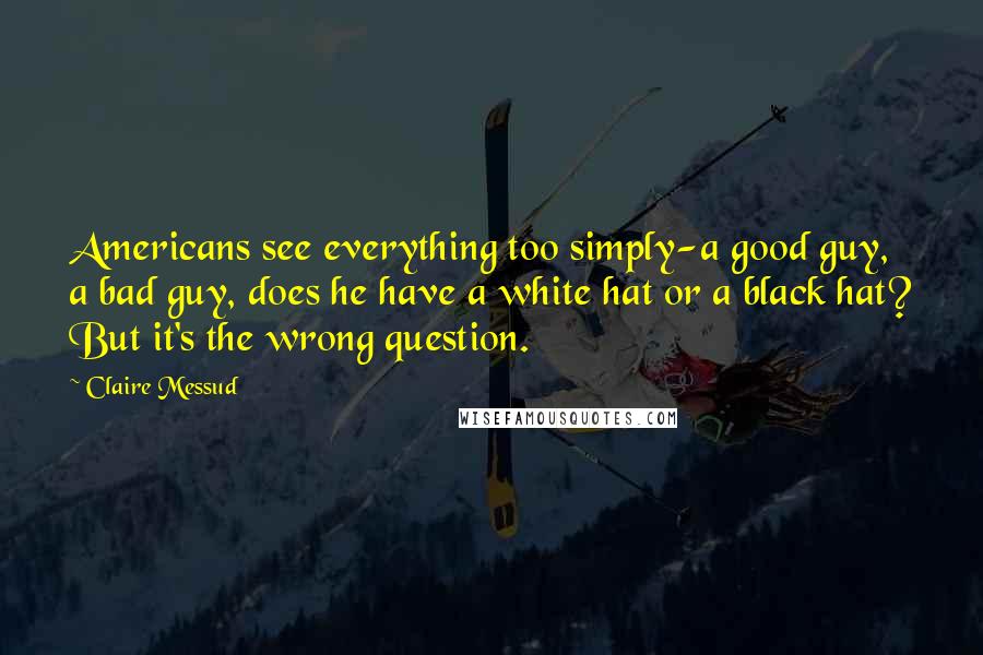 Claire Messud Quotes: Americans see everything too simply-a good guy, a bad guy, does he have a white hat or a black hat? But it's the wrong question.