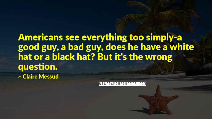Claire Messud Quotes: Americans see everything too simply-a good guy, a bad guy, does he have a white hat or a black hat? But it's the wrong question.