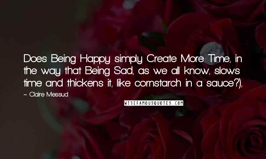 Claire Messud Quotes: Does Being Happy simply Create More Time, in the way that Being Sad, as we all know, slows time and thickens it, like cornstarch in a sauce?),