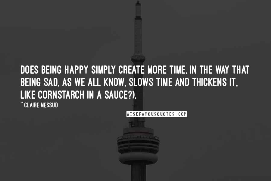 Claire Messud Quotes: Does Being Happy simply Create More Time, in the way that Being Sad, as we all know, slows time and thickens it, like cornstarch in a sauce?),