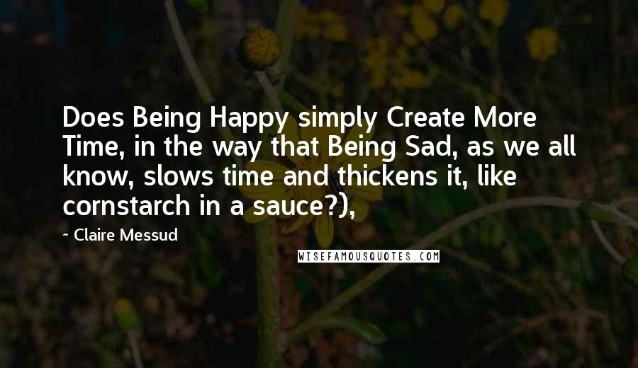 Claire Messud Quotes: Does Being Happy simply Create More Time, in the way that Being Sad, as we all know, slows time and thickens it, like cornstarch in a sauce?),