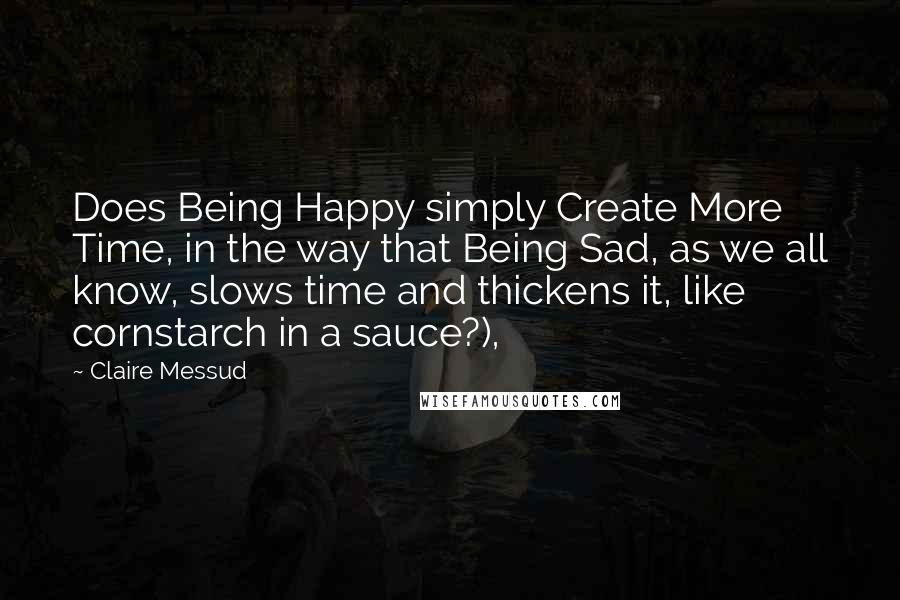 Claire Messud Quotes: Does Being Happy simply Create More Time, in the way that Being Sad, as we all know, slows time and thickens it, like cornstarch in a sauce?),