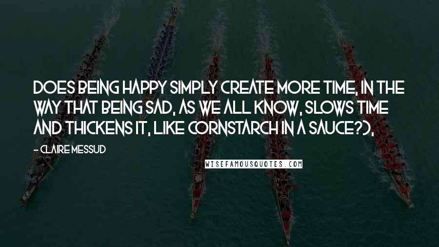 Claire Messud Quotes: Does Being Happy simply Create More Time, in the way that Being Sad, as we all know, slows time and thickens it, like cornstarch in a sauce?),