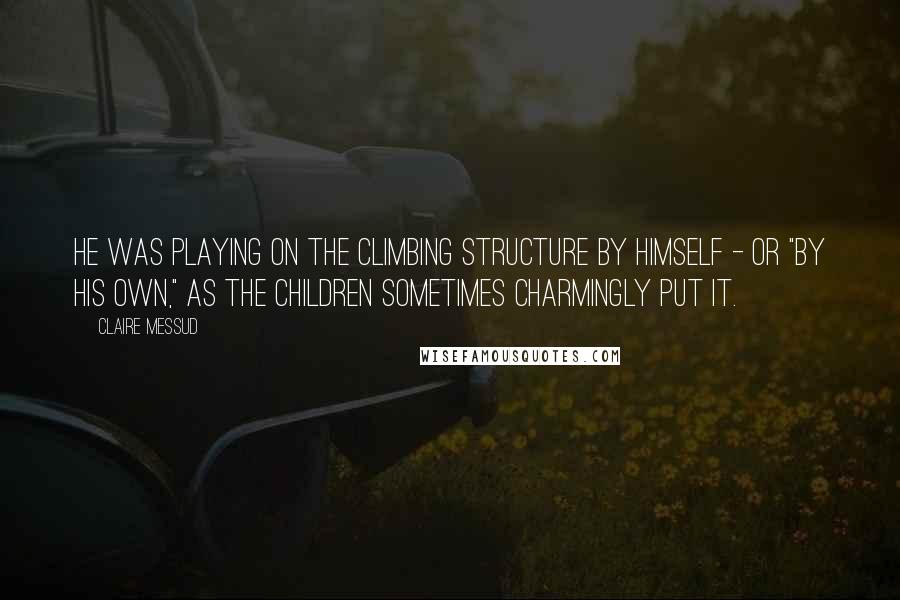 Claire Messud Quotes: He was playing on the climbing structure by himself - or "by his own," as the children sometimes charmingly put it.