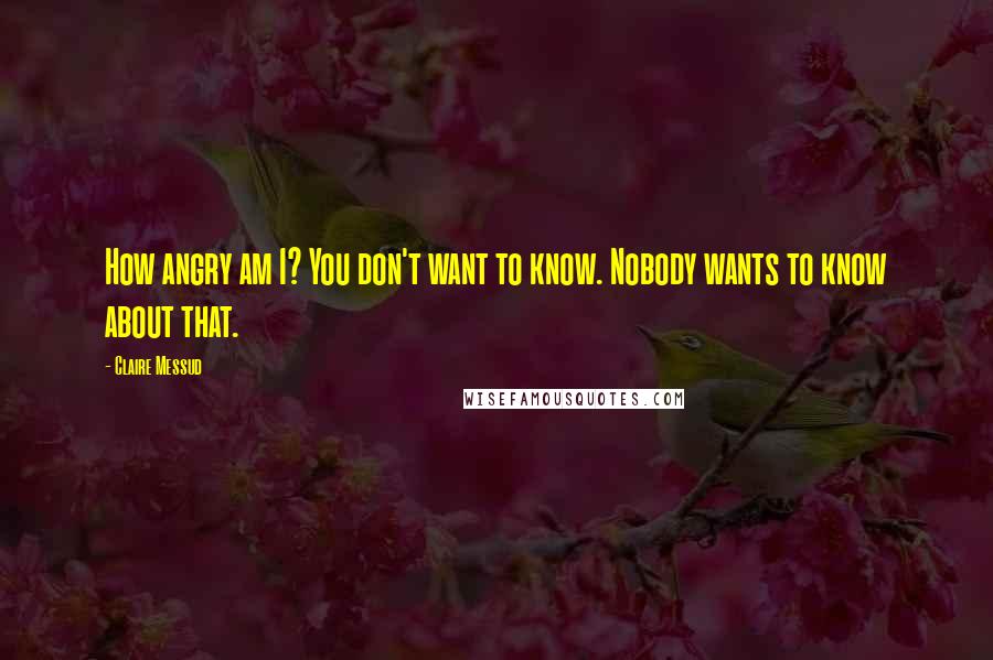 Claire Messud Quotes: How angry am I? You don't want to know. Nobody wants to know about that.