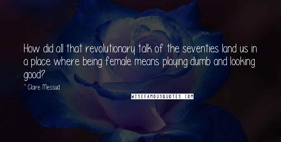 Claire Messud Quotes: How did all that revolutionary talk of the seventies land us in a place where being female means playing dumb and looking good?