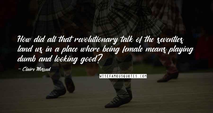 Claire Messud Quotes: How did all that revolutionary talk of the seventies land us in a place where being female means playing dumb and looking good?