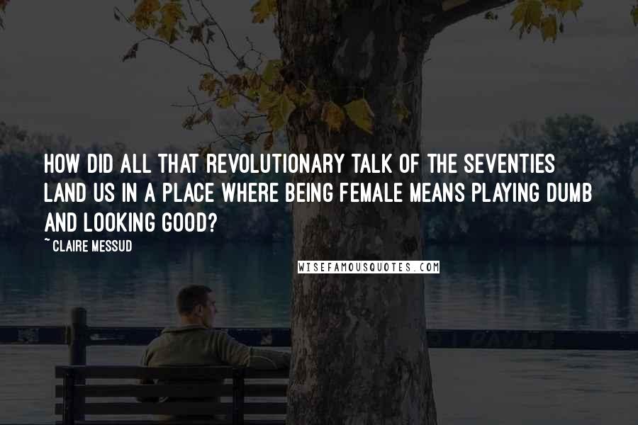 Claire Messud Quotes: How did all that revolutionary talk of the seventies land us in a place where being female means playing dumb and looking good?