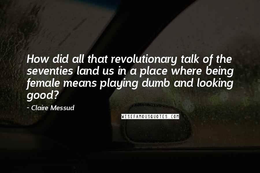 Claire Messud Quotes: How did all that revolutionary talk of the seventies land us in a place where being female means playing dumb and looking good?