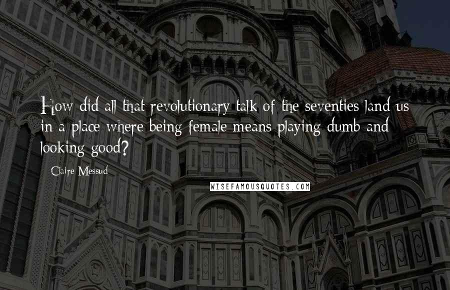 Claire Messud Quotes: How did all that revolutionary talk of the seventies land us in a place where being female means playing dumb and looking good?