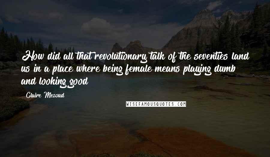 Claire Messud Quotes: How did all that revolutionary talk of the seventies land us in a place where being female means playing dumb and looking good?