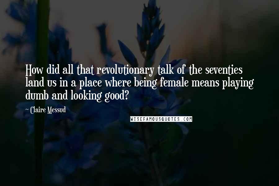 Claire Messud Quotes: How did all that revolutionary talk of the seventies land us in a place where being female means playing dumb and looking good?