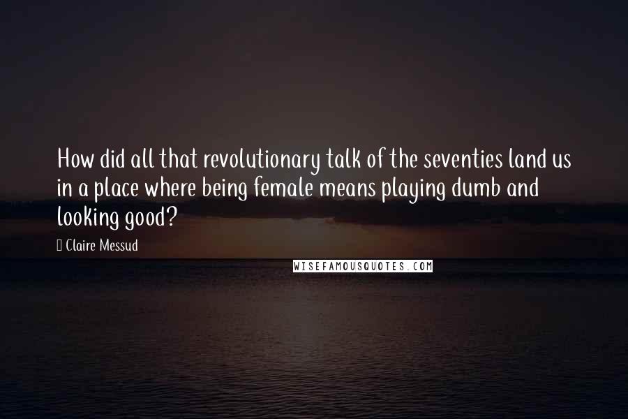 Claire Messud Quotes: How did all that revolutionary talk of the seventies land us in a place where being female means playing dumb and looking good?