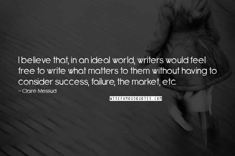Claire Messud Quotes: I believe that, in an ideal world, writers would feel free to write what matters to them without having to consider success, failure, the market, etc.