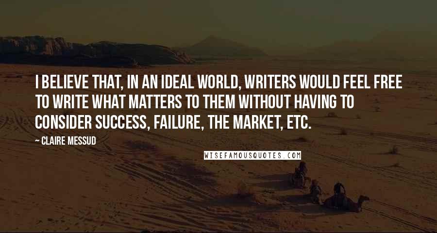 Claire Messud Quotes: I believe that, in an ideal world, writers would feel free to write what matters to them without having to consider success, failure, the market, etc.