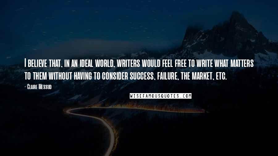 Claire Messud Quotes: I believe that, in an ideal world, writers would feel free to write what matters to them without having to consider success, failure, the market, etc.