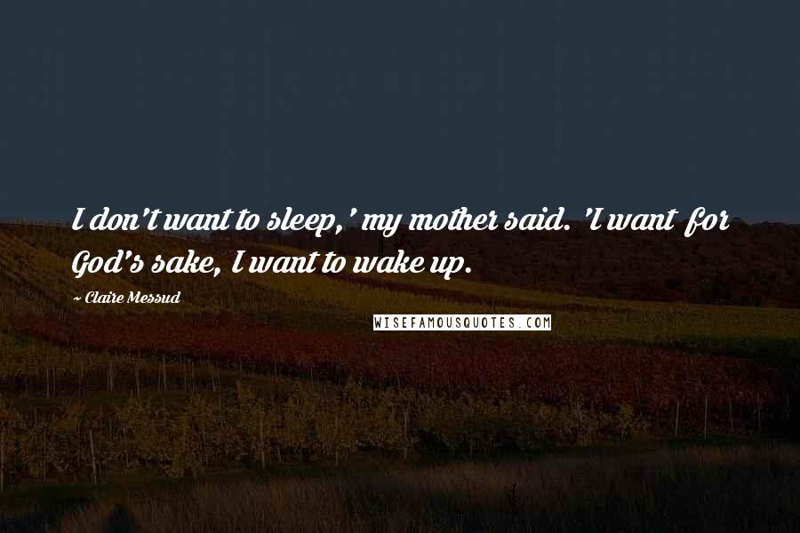 Claire Messud Quotes: I don't want to sleep,' my mother said. 'I want for God's sake, I want to wake up.