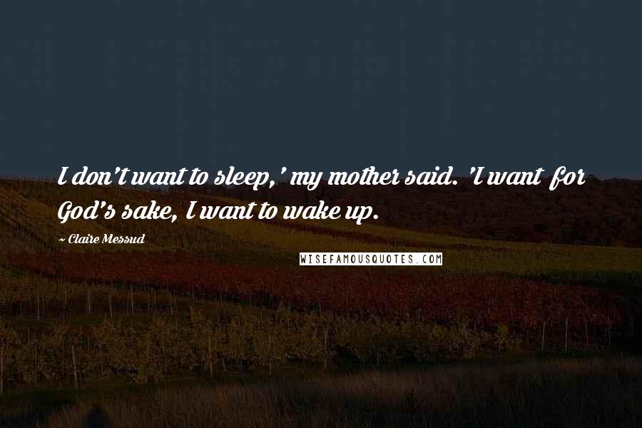 Claire Messud Quotes: I don't want to sleep,' my mother said. 'I want  for God's sake, I want to wake up.