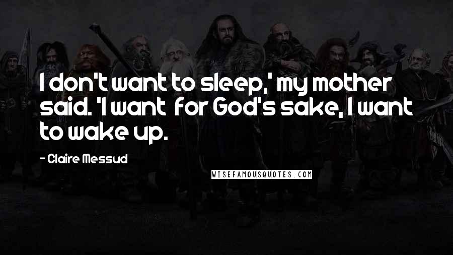 Claire Messud Quotes: I don't want to sleep,' my mother said. 'I want  for God's sake, I want to wake up.