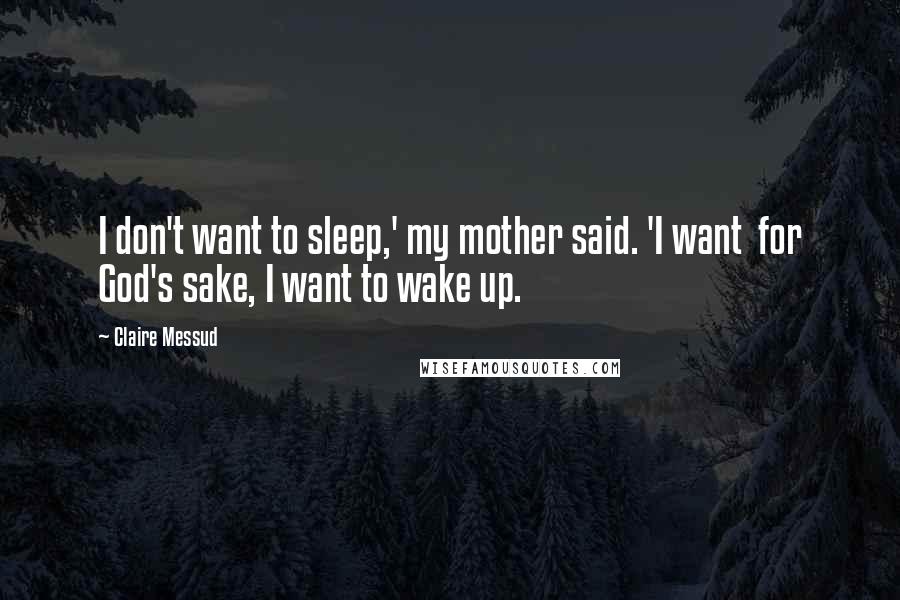 Claire Messud Quotes: I don't want to sleep,' my mother said. 'I want  for God's sake, I want to wake up.