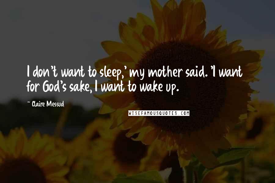 Claire Messud Quotes: I don't want to sleep,' my mother said. 'I want  for God's sake, I want to wake up.