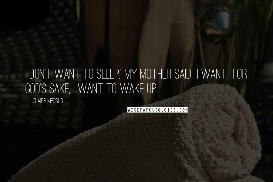 Claire Messud Quotes: I don't want to sleep,' my mother said. 'I want  for God's sake, I want to wake up.