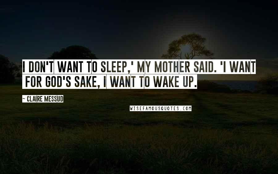 Claire Messud Quotes: I don't want to sleep,' my mother said. 'I want  for God's sake, I want to wake up.