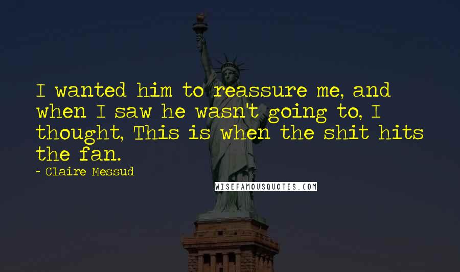 Claire Messud Quotes: I wanted him to reassure me, and when I saw he wasn't going to, I thought, This is when the shit hits the fan.