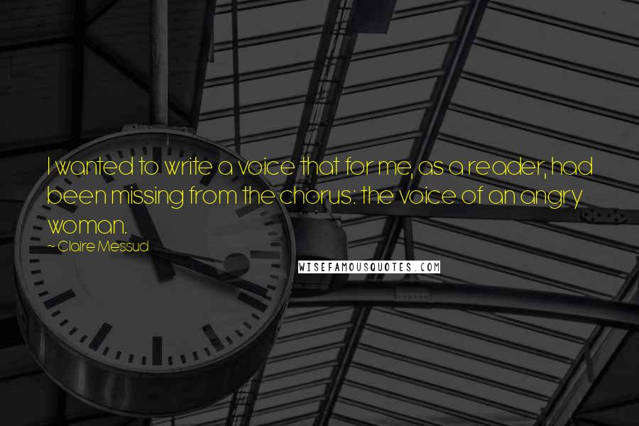 Claire Messud Quotes: I wanted to write a voice that for me, as a reader, had been missing from the chorus: the voice of an angry woman.