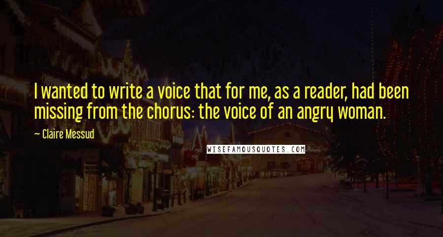 Claire Messud Quotes: I wanted to write a voice that for me, as a reader, had been missing from the chorus: the voice of an angry woman.