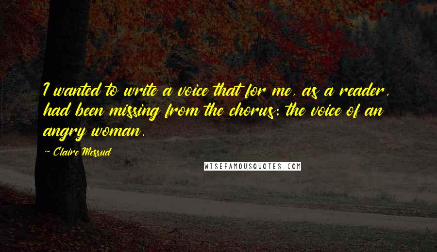 Claire Messud Quotes: I wanted to write a voice that for me, as a reader, had been missing from the chorus: the voice of an angry woman.