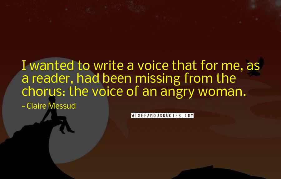 Claire Messud Quotes: I wanted to write a voice that for me, as a reader, had been missing from the chorus: the voice of an angry woman.