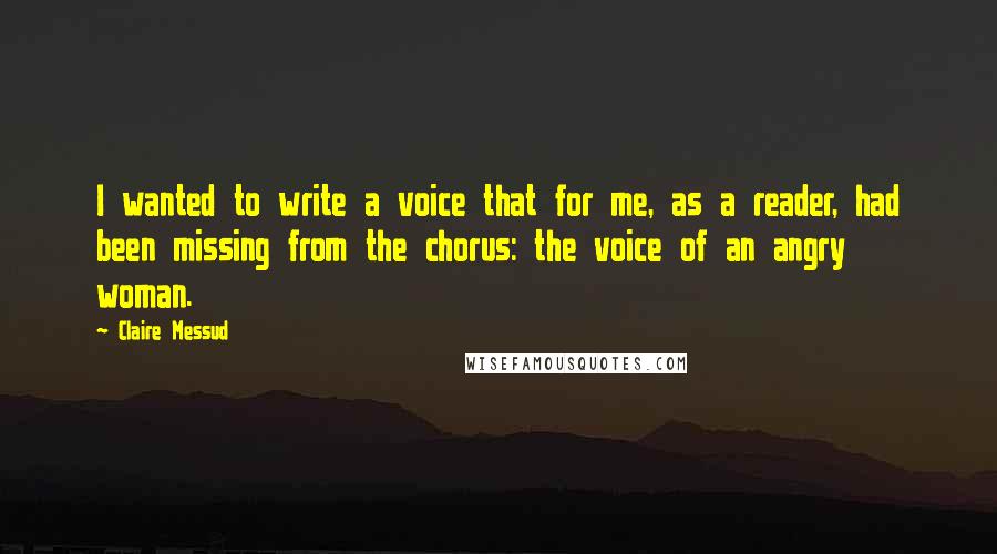 Claire Messud Quotes: I wanted to write a voice that for me, as a reader, had been missing from the chorus: the voice of an angry woman.