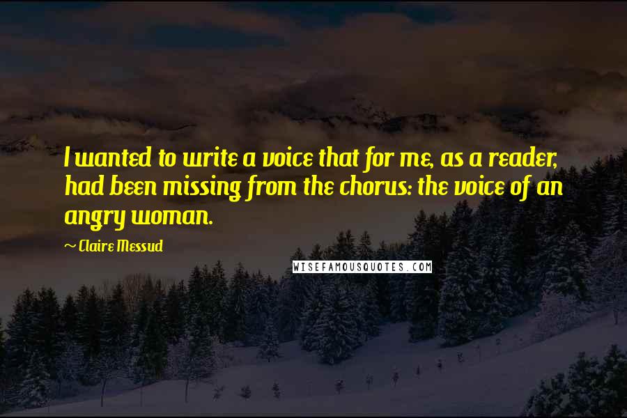 Claire Messud Quotes: I wanted to write a voice that for me, as a reader, had been missing from the chorus: the voice of an angry woman.