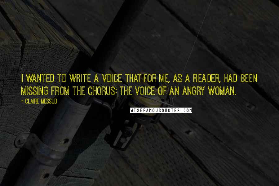 Claire Messud Quotes: I wanted to write a voice that for me, as a reader, had been missing from the chorus: the voice of an angry woman.